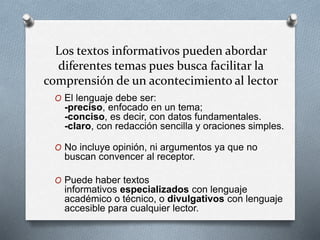 Los textos informativos pueden abordar
diferentes temas pues busca facilitar la
comprensión de un acontecimiento al lector
O El lenguaje debe ser:
-preciso, enfocado en un tema;
-conciso, es decir, con datos fundamentales.
-claro, con redacción sencilla y oraciones simples.
O No incluye opinión, ni argumentos ya que no
buscan convencer al receptor.
O Puede haber textos
informativos especializados con lenguaje
académico o técnico, o divulgativos con lenguaje
accesible para cualquier lector.
 