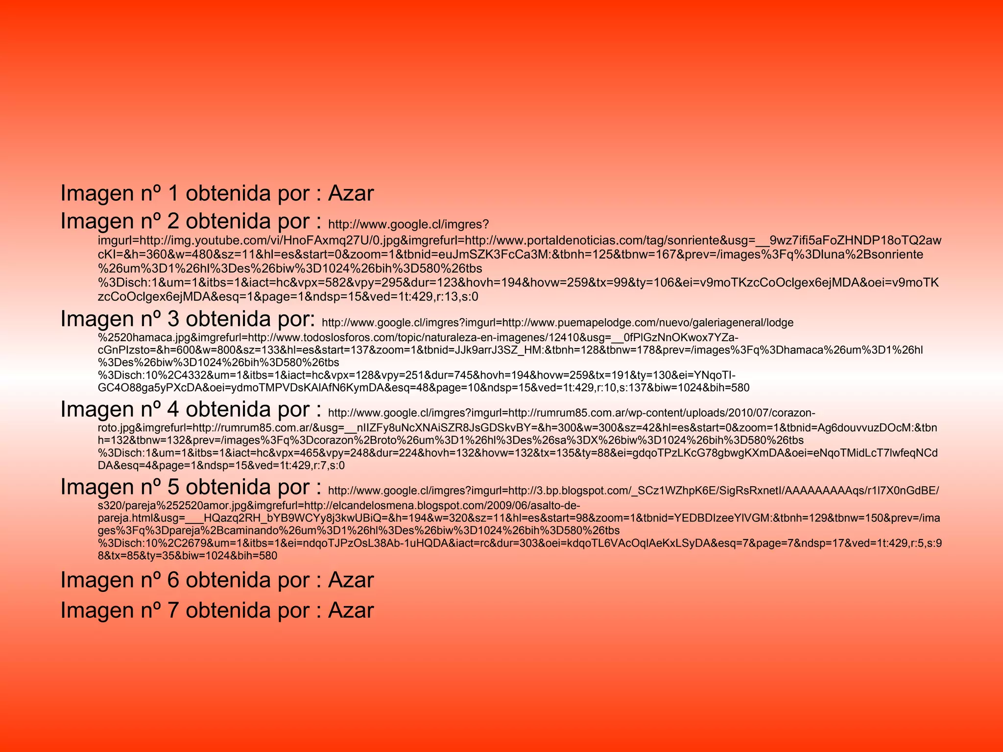 Imagen nº 1 obtenida por : Azar Imagen nº 2 obtenida por :  http://www.google.cl/imgres?imgurl=http://img.youtube.com/vi/HnoFAxmq27U/0.jpg&imgrefurl=http://www.portaldenoticias.com/tag/sonriente&usg=__9wz7ifi5aFoZHNDP18oTQ2awcKI=&h=360&w=480&sz=11&hl=es&start=0&zoom=1&tbnid=euJmSZK3FcCa3M:&tbnh=125&tbnw=167&prev=/images%3Fq%3Dluna%2Bsonriente%26um%3D1%26hl%3Des%26biw%3D1024%26bih%3D580%26tbs%3Disch:1&um=1&itbs=1&iact=hc&vpx=582&vpy=295&dur=123&hovh=194&hovw=259&tx=99&ty=106&ei=v9moTKzcCoOclgex6ejMDA&oei=v9moTKzcCoOclgex6ejMDA&esq=1&page=1&ndsp=15&ved=1t:429,r:13,s:0 Imagen nº 3 obtenida por:  http://www.google.cl/imgres?imgurl=http://www.puemapelodge.com/nuevo/galeriageneral/lodge%2520hamaca.jpg&imgrefurl=http://www.todoslosforos.com/topic/naturaleza-en-imagenes/12410&usg=__0fPlGzNnOKwox7YZa-cGnPIzsto=&h=600&w=800&sz=133&hl=es&start=137&zoom=1&tbnid=JJk9arrJ3SZ_HM:&tbnh=128&tbnw=178&prev=/images%3Fq%3Dhamaca%26um%3D1%26hl%3Des%26biw%3D1024%26bih%3D580%26tbs%3Disch:10%2C4332&um=1&itbs=1&iact=hc&vpx=128&vpy=251&dur=745&hovh=194&hovw=259&tx=191&ty=130&ei=YNqoTI-GC4O88ga5yPXcDA&oei=ydmoTMPVDsKAlAfN6KymDA&esq=48&page=10&ndsp=15&ved=1t:429,r:10,s:137&biw=1024&bih=580 Imagen nº 4 obtenida por :  http://www.google.cl/imgres?imgurl=http://rumrum85.com.ar/wp-content/uploads/2010/07/corazon-roto.jpg&imgrefurl=http://rumrum85.com.ar/&usg=__nIIZFy8uNcXNAiSZR8JsGDSkvBY=&h=300&w=300&sz=42&hl=es&start=0&zoom=1&tbnid=Ag6douvvuzDOcM:&tbnh=132&tbnw=132&prev=/images%3Fq%3Dcorazon%2Broto%26um%3D1%26hl%3Des%26sa%3DX%26biw%3D1024%26bih%3D580%26tbs%3Disch:1&um=1&itbs=1&iact=hc&vpx=465&vpy=248&dur=224&hovh=132&hovw=132&tx=135&ty=88&ei=gdqoTPzLKcG78gbwgKXmDA&oei=eNqoTMidLcT7lwfeqNCdDA&esq=4&page=1&ndsp=15&ved=1t:429,r:7,s:0 Imagen nº 5 obtenida por :  http://www.google.cl/imgres?imgurl=http://3.bp.blogspot.com/_SCz1WZhpK6E/SigRsRxnetI/AAAAAAAAAqs/r1l7X0nGdBE/s320/pareja%252520amor.jpg&imgrefurl=http://elcandelosmena.blogspot.com/2009/06/asalto-de-pareja.html&usg=___HQazq2RH_bYB9WCYy8j3kwUBiQ=&h=194&w=320&sz=11&hl=es&start=98&zoom=1&tbnid=YEDBDIzeeYlVGM:&tbnh=129&tbnw=150&prev=/images%3Fq%3Dpareja%2Bcaminando%26um%3D1%26hl%3Des%26biw%3D1024%26bih%3D580%26tbs%3Disch:10%2C2679&um=1&itbs=1&ei=ndqoTJPzOsL38Ab-1uHQDA&iact=rc&dur=303&oei=kdqoTL6VAcOqlAeKxLSyDA&esq=7&page=7&ndsp=17&ved=1t:429,r:5,s:98&tx=85&ty=35&biw=1024&bih=580 Imagen nº 6 obtenida por : Azar Imagen nº 7 obtenida por : Azar 