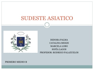 SUDESTE ASIATICO 
ISIDORA PALMA 
CATALINA MEEZS 
MARCELA LOBO 
SOFÍA LAGOS 
PROFESOR: RODRIGO PALAZUELOS 
PRIMERO MEDIO B 
 