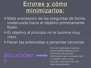 Errores y cómoErrores y cómo
minimizarlos:minimizarlos:
►Mala orientación de las preguntas de formaMala orientación de las preguntas de forma
inadecuada hacia el objetivo primeramenteinadecuada hacia el objetivo primeramente
fijado.fijado.
►El objetivo al principio no le tuvimos muyEl objetivo al principio no le tuvimos muy
claro.claro.
►Hacer las entrevistas a personas cercanas.Hacer las entrevistas a personas cercanas.
SOLUCION!!
!!
Una vez analizados nuestrosUna vez analizados nuestros
puntos débiles llegamos a lapuntos débiles llegamos a la
conclusión de que paraconclusión de que para
minimizarlos sería necesario fijarminimizarlos sería necesario fijar
un objetivo claro y muyun objetivo claro y muy
concreto, para así evitar unaconcreto, para así evitar una
mala interpretación.mala interpretación.
 