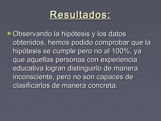 Resultados:Resultados:
►Observando la hipótesis y los datosObservando la hipótesis y los datos
obtenidos, hemos podido comprobar que laobtenidos, hemos podido comprobar que la
hipótesis se cumple pero no al 100%, yahipótesis se cumple pero no al 100%, ya
que aquellas personas con experienciaque aquellas personas con experiencia
educativa logran distinguirlo de maneraeducativa logran distinguirlo de manera
inconsciente, pero no son capaces deinconsciente, pero no son capaces de
clasificarlos de manera concreta.clasificarlos de manera concreta.
 
