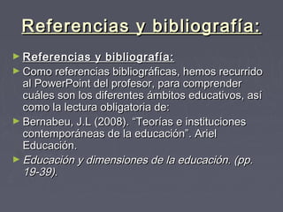 Referencias y bibliografía:Referencias y bibliografía:
► Referencias y bibliografía:Referencias y bibliografía:
► Como referencias bibliográficas, hemos recurridoComo referencias bibliográficas, hemos recurrido
al PowerPoint del profesor, para comprenderal PowerPoint del profesor, para comprender
cuáles son los diferentes ámbitos educativos, asícuáles son los diferentes ámbitos educativos, así
como la lectura obligatoria de:como la lectura obligatoria de:
► Bernabeu, J.L (2008). “Teorías e institucionesBernabeu, J.L (2008). “Teorías e instituciones
contemporáneas de la educación”. Arielcontemporáneas de la educación”. Ariel
Educación.Educación.                   
► Educación y dimensiones de la educación. (pp.Educación y dimensiones de la educación. (pp.
19-39).19-39).
 