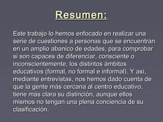 Resumen:Resumen:
Este trabajo lo hemos enfocado en realizar unaEste trabajo lo hemos enfocado en realizar una
serie de cuestiones a personas que se encuentranserie de cuestiones a personas que se encuentran
en un amplio abanico de edades, para comprobaren un amplio abanico de edades, para comprobar
si son capaces de diferenciar, consciente osi son capaces de diferenciar, consciente o
inconscientemente, los distintos ámbitosinconscientemente, los distintos ámbitos
educativos (formal, no formal e informal). Y así,educativos (formal, no formal e informal). Y así,
mediante entrevistas, nos hemos dado cuenta demediante entrevistas, nos hemos dado cuenta de
que la gente más cercana al centro educativo,que la gente más cercana al centro educativo,
tiene más clara su distinción, aunque ellostiene más clara su distinción, aunque ellos
mismos no tengan una plena conciencia de sumismos no tengan una plena conciencia de su
clasificación.clasificación.
 