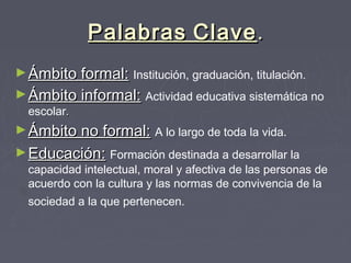 PalabrasPalabras ClaveClave..
►Ámbito formal:Ámbito formal: Institución, graduación, titulación.
►Ámbito informal:Ámbito informal: Actividad educativa sistemática no
escolar..
►Ámbito no formal:Ámbito no formal: A lo largo de toda la vida.
►Educación:Educación: Formación destinada a desarrollar la
capacidad intelectual, moral y afectiva de las personas de
acuerdo con la cultura y las normas de convivencia de la
sociedad a la que pertenecen.
 