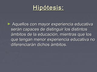 Hipótesis:Hipótesis:
► Aquellos con mayor experiencia educativaAquellos con mayor experiencia educativa
serán capaces de distinguir los distintosserán capaces de distinguir los distintos
ámbitos de la educación, mientras que losámbitos de la educación, mientras que los
que tengan menor experiencia educativa noque tengan menor experiencia educativa no
diferenciarán dichos ámbitos.diferenciarán dichos ámbitos.
 