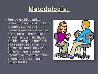 Metodología:Metodología:
► Hemos decidido utilizarHemos decidido utilizar
como herramienta de trabajocomo herramienta de trabajo
la entrevista, ya quela entrevista, ya que
creemos que es una técnicacreemos que es una técnica
eficaz para obtener datoseficaz para obtener datos
relevantes y significativos,relevantes y significativos,
también porque a través detambién porque a través de
ella se pueden captar losella se pueden captar los
gestos, los tonos de voz, lagestos, los tonos de voz, la
énfasis…, que aportanénfasis…, que aportan
información relevante sobreinformación relevante sobre
el tema y  las personasel tema y  las personas
entrevistadas.entrevistadas.
► Hemos decidido utilizarHemos decidido utilizar
como herramienta de trabajocomo herramienta de trabajo
la entrevista, ya quela entrevista, ya que
creemos que es una técnicacreemos que es una técnica
eficaz para obtener datoseficaz para obtener datos
relevantes y significativos,relevantes y significativos,
también porque a través detambién porque a través de
ella se pueden captar losella se pueden captar los
gestos, los tonos de voz, lagestos, los tonos de voz, la
énfasis…, que aportanénfasis…, que aportan
información relevante sobreinformación relevante sobre
el tema y  las personasel tema y  las personas
entrevistadas.entrevistadas.
 