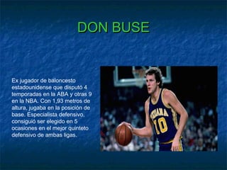 DON BUSEDON BUSE
Ex jugador de baloncesto
estadounidense que disputó 4
temporadas en la ABA y otras 9
en la NBA. Con 1,93 metros de
altura, jugaba en la posición de
base. Especialista defensivo,
consiguió ser elegido en 5
ocasiones en el mejor quinteto
defensivo de ambas ligas.
 