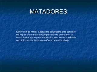 MATADORESMATADORES
Definición de mate: Jugada de baloncesto que consiste
en lograr una canasta acompañando la pelota con la
mano hasta el aro y en introducirla con fuerza mediante
un rápido movimiento de muñeca de arriba abajo.
 