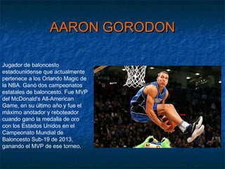 AARON GORODONAARON GORODON
Jugador de baloncesto
estadounidense que actualmente
pertenece a los Orlando Magic de
la NBA. Ganó dos campeonatos
estatales de baloncesto. Fue MVP
del McDonald's All-American
Game, en su último año y fue el
máximo anotador y reboteador
cuando ganó la medalla de oro
con los Estados Unidos en el
Campeonato Mundial de
Baloncesto Sub-19 de 2013,
ganando el MVP de ese torneo.
 