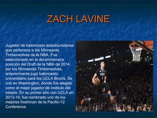 ZACH LAVINEZACH LAVINE
Jugador de baloncesto estadounidense
que pertenece a los Minnesota
Timberwolves de la NBA. Fue
seleccionado en la decimotercera
posición del Draft de la NBA de 2014
por los Minnesota Timberwolves,
anteriormente jugó baloncesto
universitario para los UCLA Bruins. Se
crió en Washington, donde fue elegido
como el mejor jugador de instituto del
estado. En su primer año con UCLA en
2013-14, fue nombrado uno de los
mejores freshman de la Pacific-12
Conference.
 