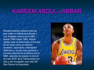 KAREEM ABDUL-JABBARKAREEM ABDUL-JABBAR
Exbaloncestista estadounidense
que militó en Milwaukee Bucks y
Los Angeles Lakers de la NBA
desde 1969 hasta 1989. Abdul-
Jabbar dejó el baloncesto a la edad
de 42 años como el máximo
anotador, taponador, reboteador
defensivo y el que más partidos y
minutos disputó de la historia de la
NBA, además de poseer el récord
de más MVP de la Temporada con
seis y ser el jugador que más All-
Star Game ha disputado
 