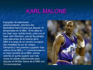 KARL MALONEKARL MALONE
Exjugador de baloncesto
estadounidense, miembro del
Basketball Hall of Fame que disputó 19
temporadas en la NBA, 18 de ellas en
los Utah Jazz, donde formó, junto con el
base John Stockton, una de las parejas
más relevantes de la historia de la
NBA.A lo largo de su carrera consiguió
dos medallas de oro en Juegos
Olímpicos,2 dos premios a jugador más
valioso de la NBA y 11 nominaciones en
el mejor quinteto de la NBA, siendo
además el quinto jugador que más
veces ha estado seleccionado para
disputar el All-Star Game de la NBA con
14 convocatorias.
 