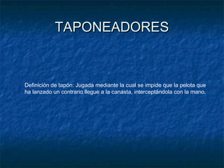 TAPONEADORESTAPONEADORES
Definición de tapón: Jugada mediante la cual se impide que la pelota que
ha lanzado un contrario llegue a la canasta, interceptándola con la mano.
 