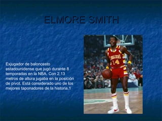 ELMORE SMITHELMORE SMITH
Exjugador de baloncesto
estadounidense que jugó durante 8
temporadas en la NBA. Con 2,13
metros de altura jugaba en la posición
de pívot. Está considerado uno de los
mejores taponadores de la historia.1
 