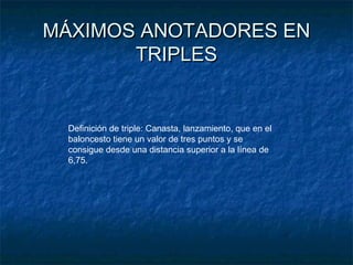 MÁXIMOS ANOTADORES ENMÁXIMOS ANOTADORES EN
TRIPLESTRIPLES
Definición de triple: Canasta, lanzamiento, que en el
baloncesto tiene un valor de tres puntos y se
consigue desde una distancia superior a la línea de
6,75.
 