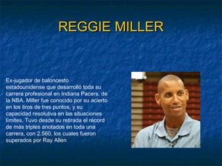 REGGIE MILLERREGGIE MILLER
Ex-jugador de baloncesto
estadounidense que desarrolló toda su
carrera profesional en Indiana Pacers, de
la NBA. Miller fue conocido por su acierto
en los tiros de tres puntos, y su
capacidad resolutiva en las situaciones
límites. Tuvo desde su retirada el récord
de más triples anotados en toda una
carrera, con 2.560, los cuales fueron
superados por Ray Allen
 