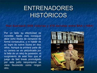ENTRENADORESENTRENADORES
HISTÓRICOSHISTÓRICOS
Red Auerbach (938 victorias y 479 derrotas entre BAA y NBA)
Por un lado su efectividad es
increíble. Nadie más consiguió
alzar ocho títulos de campeón de
forma consecutiva, y ni hablar de
su logro de nueve títulos en diez
años. Aunque la primera parte de
su carrera se vio perjudicada por
la falta de un reloj de posesión, el
surgimiento de este hizo que el
juego de fast break promulgado
por este judío neoyorquino se
viera favorecido como ningún
otro. 
 