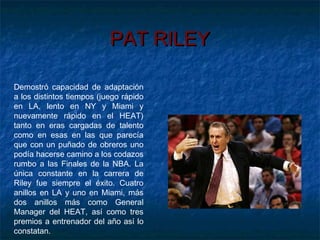 PAT RILEYPAT RILEY
Demostró capacidad de adaptación
a los distintos tiempos (juego rápido
en LA, lento en NY y Miami y
nuevamente rápido en el HEAT)
tanto en eras cargadas de talento
como en esas en las que parecía
que con un puñado de obreros uno
podía hacerse camino a los codazos
rumbo a las Finales de la NBA. La
única constante en la carrera de
Riley fue siempre el éxito. Cuatro
anillos en LA y uno en Miami, más
dos anillos más como General
Manager del HEAT, así como tres
premios a entrenador del año así lo
constatan.
 