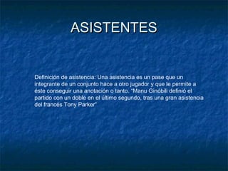 ASISTENTESASISTENTES
Definición de asistencia: Una asistencia es un pase que un
integrante de un conjunto hace a otro jugador y que le permite a
éste conseguir una anotación o tanto. “Manu Ginóbili definió el
partido con un doble en el último segundo, tras una gran asistencia
del francés Tony Parker”
 