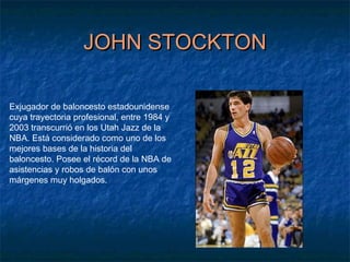 JOHN STOCKTONJOHN STOCKTON
Exjugador de baloncesto estadounidense
cuya trayectoria profesional, entre 1984 y
2003 transcurrió en los Utah Jazz de la
NBA. Está considerado como uno de los
mejores bases de la historia del
baloncesto. Posee el récord de la NBA de
asistencias y robos de balón con unos
márgenes muy holgados.
 