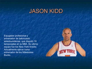 JASON KIDDJASON KIDD
Exjugador profesional y
entrenador de baloncesto
estadounidense, que disputó 19
temporadas en la NBA. Su último
equipo fue los New York Knicks.
Actualmente ejerce como
entrenador de los Milwaukee
Bucks.
 