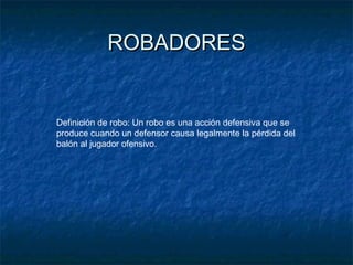 ROBADORESROBADORES
Definición de robo: Un robo es una acción defensiva que se
produce cuando un defensor causa legalmente la pérdida del
balón al jugador ofensivo.
 