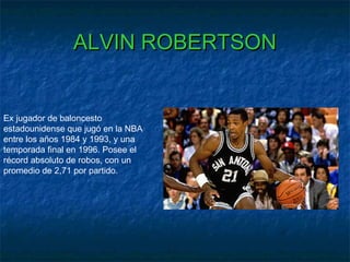 ALVIN ROBERTSONALVIN ROBERTSON
Ex jugador de baloncesto
estadounidense que jugó en la NBA
entre los años 1984 y 1993, y una
temporada final en 1996. Posee el
récord absoluto de robos, con un
promedio de 2,71 por partido.
 