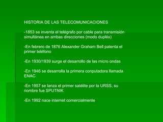 HISTORIA DE LAS TELECOMUNICACIONES -1853 se inventa el telégrafo por cable para transmisión simultánea en ambas direcciones (modo dupléx) -En febrero de 1876 Alexander Graham Bell patenta el primer teléfono -En 1930/1939 surge el desarrollo de las micro ondas -En 1946 se desarrolla la primera conputadora llamada ENAC -En 1957 se lanza el primer satélite por la URSS, su nombre fue SPUTNIK -En 1992 nace internet comercialmente  