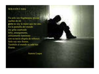 SOLO EN CASA Ya solo soy fragmentos, piezas sueltas de mi pero  no soy la mano que me une. En la pantalla del mundo me grita cuarteado felíz, amargamente, críticamente luminoso con su necia alegría de refresco. Solo soy mis fisuras. También el mundo es solo sus fisuras. Aurora Luque  