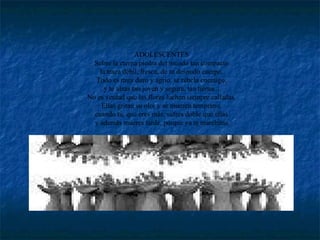 ADOLESCENTES  Sobre la eterna piedra del mundo tan compacto  la traza débil, fresca, de tu desnudo cuerpo.  Todo es muy duro y agrio, se rebela enemigo,  y te alzas tan joven y segura, tan tierna...  No es verdad que las flores luchen siempre calladas.  Ellas gritan su olor y se mueren temprano,  cuando tú, que eres más, sufres doble que ellas  y además mueres tarde, porque ya te marchitas. 