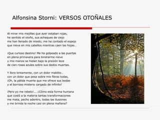 Alfonsina Storni: VERSOS OTOÑALES Al mirar mis mejillas que ayer estaban rojas, he sentido el otoño, sus achaques de viejo me han llenado de miedo; me ha contado el espejo que nieva en mis cabellos mientras caen las hojas… ¡Que curioso destino! Me ha golpeado a las puertas  en plena primavera para bindrarme nieve y mis manos se hielan bajo la presión leve de cien rosas azules sobre sus dedos muertas. Y lloro lentamente, con un dolor maldito… con un dolor que pesa sobre mis fibras todas, ¡Oh, la pálida muerte que me ofrece sus bodas y el borroso misterio cargado de infinito! ¡Pero yo me rebelo!... ¿Cómo esta forma humana que costó a la materia tantas transformaciones me mata, pecho adentro, todas las ilusiones y me brinda la noche casi en plena mañana? 