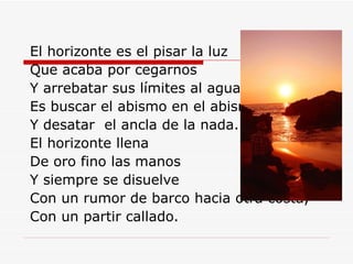 El horizonte es el pisar la luz Que acaba por cegarnos Y arrebatar sus límites al agua. Es buscar el abismo en el abismo Y desatar  el ancla de la nada. El horizonte llena  De oro fino las manos Y siempre se disuelve Con un rumor de barco hacia otra costa, Con un partir callado. 