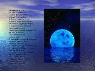 Por tu silencio azul  Tú, luna, si me hablaras,  si debajo de tu corazón frío  tuvieras, libre, un alma.  Si dentro de tu silencio azul  palpitaran palabras encendidas,  a mi vencida sangre despertando.  Si tus pasos dejaran una senda  y un marcado camino  para escapar al mundo de lo incierto.  Ay, luna, si llegaras,  luz de errante desvelo,  hasta mi casa.  Si abrieras los balcones de la noche,  y entre escalas de aromas  tus manos me tendieras.  Si olvidando tu ciega indiferencia,  llenaras a mis ojos de esos verdes  paisajes, donde tienes  escondido el secreto de tu llama.  Ay, luna, siempre luna,  por tu ventura inmóvil,  inútilmente luna de mi llanto.  ¡Si tú me oyeras, luna!  Elena Martín Vivaldi.  