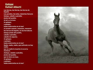 Galope Rafael Alberti Las tierras, las tierras, las tierras de España Las grandes, las solas, desiertas llanuras Galopa, caballo cuatralbo jinete del pueblo, al sol y a la luna. ¡A galopar, a galopar, hasta enterrarlos en el mar! A corazón suenan, resuenan, resuenan  las tierras de España, en las herraduras Galopa jinete del pueblo, caballo cuatralbo, caballo de espuma. ¡A galopar, a galopar, hasta enterrarlos en el mar! Nadie, nadie, nadie, que enfrente no hay nadie; que es nadie la muerte si va en tu montura. ¡Galopa, caballo cuatralbo, jinete del pueblo, que la tierra es tuya. ¡A galopar, a galopar, hasta enterrarlos en el mar! 