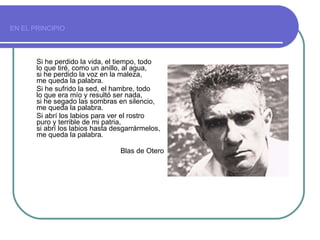 EN EL PRINCIPIO   Si he perdido la vida, el tiempo, todo  lo que tiré, como un anillo, al agua,  si he perdido la voz en la maleza,  me queda la palabra.  Si he sufrido la sed, el hambre, todo  lo que era mío y resultó ser nada,  si he segado las sombras en silencio,  me queda la palabra.  Si abrí los labios para ver el rostro  puro y terrible de mi patria,  si abrí los labios hasta desgarrármelos,  me queda la palabra. Blas de Otero 