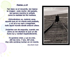 Poema: y 14 Tan lejos va el recuerdo, tan lejana la imagen –esta noche- del pasado, tan parece mentira lo soñado como la realidad de fiel mañana. Esfumándose va, materia vana, aquello que en mi mente está grabado, y no sé si es real o imaginado todo aquel mundo donde anduve ufana. Instantes son de angustia, cuando veo cómo se me deshace lo que un día fuera luz y verdad resplandeciente. Yo quisiera creer, y ya no creo. Allí me miro. Y era. Allí vivía. Hoy sólo sombras luchan en mi mente. Elena Martín Vivaldi 