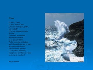 El mar El mar. La mar. El mar. ¡Sólo la mar! ¿Por qué me trajiste, padre,  a la ciudad? ¿Por qué me desenterraste  del mar?  En sueños la marejada  me tira del corazón;  se lo quisiera llevar. Padre, ¿por qué me trajiste  acá? Gimiendo por ver el mar,  un marinerito en tierra  iza al aire este lamento:  ¡Ay mi blusa marinera;  siempre me la inflaba el viento al divisar la escollera! Rafael Alberti 