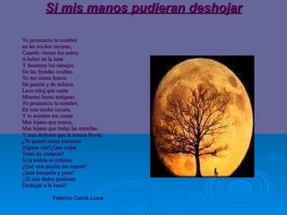 Si mis manos pudieran deshojar Yo pronuncio tu nombre en las noches oscuras, Cuando vienen los astros  A beber en la luna Y duermen los ramajes  De las frondas ocultas. Yo me siento hueco De pasión y de música Loco reloj que canta Muertas horas antiguas. Yo pronuncio tu nombre, En esta noche oscura, Y tu nombre me suena Mas lejano que nunca, Mas lejano que todas las estrellas  Y mas doliente que la mansa lluvia . ¿Te querré como entonces Alguna vez?¿Que culpa  Tiene mi corazón? Si la niebla se esfuma, ¿Qué otra pasión me espera? ¿Será tranquila y pura? ¡¡Si mis dedos pudieran Deshojar a la luna!!  Federico García Lorca 