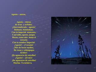 Agosto – astros,  Agosto – ristras  de uvas  y serbales.  ¡Aherrumbrado – agosto!  Robusto, bondadoso,  Con tu imperial  manzana,  Cual niño, agosto, juegas.  Rozas, como una  mano el corazón  Con tu nombre imperial:  ¡Agosto! – ¡Corazón!  ¡Mes de besos tardíos,  De rosas y relámpagos tardíos!  ¡De aguaceros de estrellas!  ¡Agosto! – ¡El mes!  ¡De aguaceros de estrellas! Marina  Tsvietáieva.   