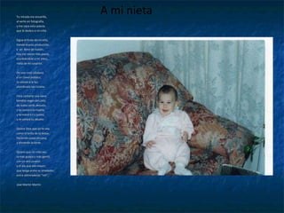 Tu mirada me encariña,  al verte en fotografía,  y me nace esta poesía,  que le dedico a mi niña.  Sigue el fruto de mi viña,  Dando buena producción,  y  yo  lleno de ilusión,  hoy me siento más poeta,  escribiéndole a mi nieta,  nieta de mi corazón.  De una rosa catalana,  y un clavel andaluz,  tú viniste a la luz,  alumbrada tan lozana.  Para cantarte una nana , bendito ángel del cielo, de todos serás desvelo, y te cantará tu madre, y te mecerá t u padre, y te soñará tu abuelo. Quiera Dios que yo te vea, como el brillo de la brasa , haciendo cosas en casa, y aliviando la tarea. Quiero que mi niña sea, la más guapa y más gentil, con un aire juvenil, y el día que sea mayor,  Irene Martín Brull que tenga entre su alrededor, entre admiradores “mil”. José Martín Martín A mi nieta 