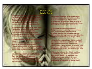 SONATINA Rubén Darío La princesa está triste... ¿qué tendrá la princesa? Los suspiros se escapan de su boca de fresa, que ha perdido la risa, que ha perdido el color. La princesa está pálida en su silla de oro, está mudo el teclado de su clave de oro; y en un vaso olvidado se desmaya una flor. El jardín puebla el triunfo de los pavos reales. Parlanchina, la dueña dice cosas banales, y, vestido de rojo, piruetea el bufón. La princesa no ríe, la princesa no siente; la princesa persigue por el cielo de Oriente la libélula vaga de una vaga ilusión. ¿Piensa acaso en el príncipe del Golconda o de China, o en el que ha detenido su carroza argentina para ver de sus ojos la dulzura de luz? ¿O en el rey de las Islas de las Rosas fragantes, o en el que es soberano de los claros diamantes, o en el dueño orgulloso de las perlas de Ormuz? ¡Ay! La pobre princesa de la boca de rosa quiere ser golondrina, quiere ser mariposa, tener alas ligeras, bajo el cielo volar, ir al sol por la escala luminosa de un rayo, saludar a los lirios con los versos de mayo, o perderse en el viento sobre el trueno del mar. Ya no quiere el palacio, ni la rueca de plata, ni el halcón encantado, ni el bufón escarlata, ni los cisnes unánimes en el lago de azur. Y están tristes las flores por la flor de la corte; los jazmines de Oriente, los nelumbos del Norte, de Occidente las dalias y las rosas del Sur. ¡Pobrecita princesa de los ojos azules! Está presa en sus oros, está presa en sus tules, en la jaula de mármol del palacio real, el palacio soberbio que vigilan los guardias, que custodian cien negros con sus cien alabardas, un lebrel que no duerme y un dragón colosal. ¡Oh quién fuera hipsipila que dejó la crisálida! (La princesa está triste. La princesa está pálida) ¡Oh visión adorada de oro, rosa y marfil! ¡Quién volara a la tierra donde un príncipe existe (La princesa está pálida. La princesa está triste) más brillante que el alba, más hermoso que abril! ¡Calla, calla, princesa dice el hada madrina, en caballo con alas, hacia acá se encamina, en el cinto la espada y en la mano el azor, el feliz caballero que te adora sin verte, y que llega de lejos, vencedor de la Muerte , a encenderte los labios con su beso de amor!  