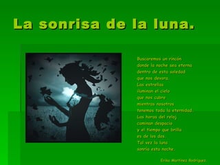 La sonrisa de la luna. Buscaremos un rincón  donde la noche sea eterna dentro de esta soledad  que nos devora. Las estrellas  iluminan el cielo  que nos cubre mientras nosotros  tenemos toda la eternidad. Las horas del reloj  caminan despacio  y el tiempo que brilla es de los dos. Tal vez la luna  sonría esta noche. Erika Martínez Rodríguez. 