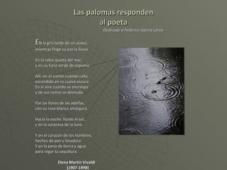 Las palomas responden al poeta   Dedicado a Federico García Lorca E N la gris tarde de un ocaso,  mientras finge su voz la lluvia. En la rabia quieta del mar, y en su furia verde de espuma. Allí, en el viento cuando calla,  escondido en su cueva oscura. En el aire cuando se encrespa y de sus ramas se desnuda. Por las flores de las adelfas, con su rosa-blanca amargura. Hacia la noche, huido el sol, y en la sorpresa de la luna. Y en el corazón de los hombres, hechos de pan y levadura. Y en la pena de tierra y agua para regar tu sepultura. Elena Martín Vivaldi    (1907-1998) 