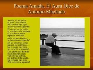 Poema Amada, El Aura Dice de Antonio Machado Amada, el aura dice tu pura veste blanca… No te verán mis ojos; ¡mi corazón te aguarda! El viento me ha traído tu nombre en la mañana; el eco de tus pasos repite la montaña… no te verán mis ojos; ¡mi corazón te aguarda! En las sombrías torres repican las campanas… No te verán mis ojos; ¡m corazón te aguarda! Los golpes del martillo dicen la negra caja; y el sitio de la fosa, los golpes de la azada… No te verán mis ojos; ¡Mi corazón te aguarda! 