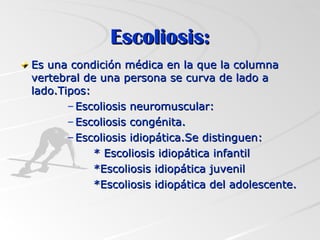 Escoliosis: Es una condición médica en la que la columna vertebral de una persona se curva de lado a lado.Tipos: Escoliosis neuromuscular: Escoliosis congénita. Escoliosis idiopática.Se distinguen: * Escoliosis idiopática infantil *Escoliosis idiopática juvenil *Escoliosis idiopática del adolescente.  
