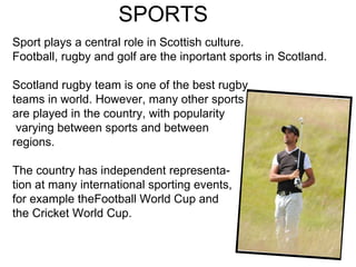 SPORTS  Sport plays a central role in Scottish culture. Football, rugby and golf are the inportant sports in Scotland.  Scotland rugby team is one of the best rugby teams in world. However, many other sports are played in the country, with popularity varying between sports and between  regions.  The country has independent representa- tion at many international sporting events, for example theFootball World Cup and  the Cricket World Cup. 
