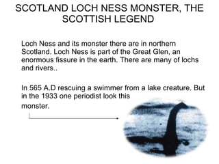 SCOTLAND LOCH NESS MONSTER, THE SCOTTISH LEGEND  Loch Ness and its monster there are in northern Scotland. Loch Ness is part of the Great Glen, an enormous fissure in the earth. There are many of lochs and rivers..  In 565 A.D rescuing a swimmer from a lake creature. But in the 1933 one periodist look this monster. 