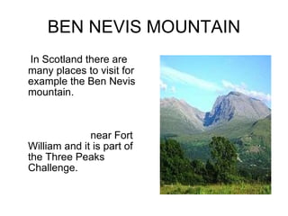 BEN NEVIS MOUNTAIN In Scotland there are many places to visit for example the Ben Nevis mountain.  This mountain is the highest mountain in Great Britain. Ven nevis mountain has got 1344 metres .  It is  near Fort William and it is part of the Three Peaks Challenge.  
