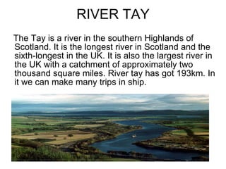 RIVER TAY The Tay is a river in the southern Highlands of Scotland. It is the longest river in Scotland and the sixth-longest in the UK. It is also the largest river in the UK with a catchment of approximately two thousand square miles. River tay has got 193km. In it we can make many trips in ship. 