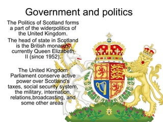 Government and politics The Politics of Scotland forms a part of the widerpolitics of the United Kingdom. The head of state in Scotland is the British monarch, currently Queen Elizabeth II (since 1952). The United Kingdom Parliament conserve active power over Scotland's taxes, social security system, the military, internation, relations,broadcasting, and some other areas  